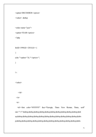 71
<option>DECEMBER</option>
</select> &nbsp
<select name="year">
<option>YEAR</option>
<?php
for($i=1990;$i<=2016;$i++)
{
echo "<option>".$i."</option>";
}
?>
</select>
</td>
</tr>
<tr>
<td><font color="#FFFFFF" face="Georgia, Times New Roman, Times, serif"
size="+1">&nbsp;&nbsp;&nbsp;&nbsp;&nbsp;&nbsp;&nbsp;&nbsp;&nbsp;&nbsp;&nb
sp;&nbsp;&nbsp;&nbsp;&nbsp;&nbsp;&nbsp;&nbsp;&nbsp;&nbsp;&nbsp;&nbsp;&nbs
p;&nbsp;&nbsp;&nbsp;&nbsp;&nbsp;&nbsp;&nbsp;&nbsp;&nbsp;&nbsp;&nbsp;&nbs
 