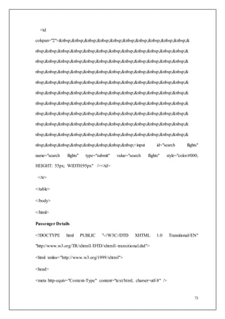73
<td
colspan="2">&nbsp;&nbsp;&nbsp;&nbsp;&nbsp;&nbsp;&nbsp;&nbsp;&nbsp;&nbsp;&
nbsp;&nbsp;&nbsp;&nbsp;&nbsp;&nbsp;&nbsp;&nbsp;&nbsp;&nbsp;&nbsp;&nbsp;&
nbsp;&nbsp;&nbsp;&nbsp;&nbsp;&nbsp;&nbsp;&nbsp;&nbsp;&nbsp;&nbsp;&nbsp;&
nbsp;&nbsp;&nbsp;&nbsp;&nbsp;&nbsp;&nbsp;&nbsp;&nbsp;&nbsp;&nbsp;&nbsp;&
nbsp;&nbsp;&nbsp;&nbsp;&nbsp;&nbsp;&nbsp;&nbsp;&nbsp;&nbsp;&nbsp;&nbsp;&
nbsp;&nbsp;&nbsp;&nbsp;&nbsp;&nbsp;&nbsp;&nbsp;&nbsp;&nbsp;&nbsp;&nbsp;&
nbsp;&nbsp;&nbsp;&nbsp;&nbsp;&nbsp;&nbsp;&nbsp;&nbsp;&nbsp;&nbsp;&nbsp;&
nbsp;&nbsp;&nbsp;&nbsp;&nbsp;&nbsp;&nbsp;&nbsp;&nbsp;&nbsp;&nbsp;&nbsp;&
nbsp;&nbsp;&nbsp;&nbsp;&nbsp;&nbsp;&nbsp;&nbsp;&nbsp;&nbsp;&nbsp;&nbsp;&
nbsp;&nbsp;&nbsp;&nbsp;&nbsp;&nbsp;&nbsp;&nbsp;&nbsp;&nbsp;&nbsp;&nbsp;&
nbsp;&nbsp;&nbsp;&nbsp;&nbsp;&nbsp;&nbsp;&nbsp;<input id="search flights"
name="search flights" type="submit" value="search flights" style="color:#000;
HEIGHT: 55px; WIDTH:95px" /></td>
</tr>
</table>
</body>
</html>
Passenger Details
<!DOCTYPE html PUBLIC "-//W3C//DTD XHTML 1.0 Transitional//EN"
"http://www.w3.org/TR/xhtml1/DTD/xhtml1-transitional.dtd">
<html xmlns="http://www.w3.org/1999/xhtml">
<head>
<meta http-equiv="Content-Type" content="text/html; charset=utf-8" />
 