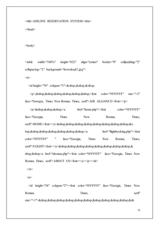 74
<title>AIRLINE RESERVATION SYSTEM</title>
</head>
<body>
<table width="100%" height="622" align="center" border="0" cellpadding="2"
cellspacing="2" background="download3.jpg">
<tr>
<td height="70" colspan="3">&nbsp;&nbsp;&nbsp;
<p>;&nbsp;&nbsp;&nbsp;&nbsp;&nbsp;&nbsp;<font color="#FFFFFF" size="+2"
face="Georgia, Times New Roman, Times, serif">AIR ALLIANCE</font></p>
<p>&nbsp;&nbsp;&nbsp;<a href="home.php"><font color="#FFFFFF"
face="Georgia, Times New Roman, Times,
serif">HOME</font></a>&nbsp;&nbsp;&nbsp;&nbsp;&nbsp;&nbsp;&nbsp;&nbsp;&n
bsp;&nbsp;&nbsp;&nbsp;&nbsp;&nbsp;&nbsp;<a href="flightbooking.php"><font
color="#FFFFFF" " face="Georgia, Times New Roman, Times,
serif">FLIGHT</font></a>&nbsp;&nbsp;&nbsp;&nbsp;&nbsp;&nbsp;&nbsp;&nbsp;&
nbsp;&nbsp<a href="aboutus.php"><font color="#FFFFFF" face="Georgia, Times New
Roman, Times, serif">ABOUT US</font></a></p></td>
</tr>
<tr>
<td height="38" colspan="2"><font color="#FFFFFF" face="Georgia, Times New
Roman, Times, serif"
size="+1">&nbsp;&nbsp;&nbsp;&nbsp;&nbsp;&nbsp;&nbsp;&nbsp;&nbsp;&nbsp;&nb
 