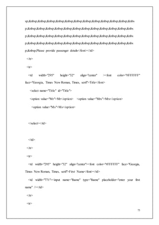 75
sp;&nbsp;&nbsp;&nbsp;&nbsp;&nbsp;&nbsp;&nbsp;&nbsp;&nbsp;&nbsp;&nbsp;&nbs
p;&nbsp;&nbsp;&nbsp;&nbsp;&nbsp;&nbsp;&nbsp;&nbsp;&nbsp;&nbsp;&nbsp;&nbs
p;&nbsp;&nbsp;&nbsp;&nbsp;&nbsp;&nbsp;&nbsp;&nbsp;&nbsp;&nbsp;&nbsp;&nbs
p;&nbsp;&nbsp;&nbsp;&nbsp;&nbsp;&nbsp;&nbsp;&nbsp;&nbsp;&nbsp;&nbsp;&nbs
p;&nbsp;Please provide passenger details</font></td>
</tr>
<tr>
<td width="295" height="32" align="center" ><font color="#FFFFFF"
face="Georgia, Times New Roman, Times, serif">Title</font>
<select name="Title" id="Title">
<option value="Mr">Mr</option> <option value="Mrs">Mrs</option>
<option value="Ms">Ms</option>
</select></td>
</td>
</tr>
<tr>
<td width="295" height="32" align="center"><font color="#FFFFFF" face="Georgia,
Times New Roman, Times, serif">First Name</font></td>
<td width="771"><input name="fname" type="fname" placeholder="enter your first
name" /></td>
</tr>
<tr>
 