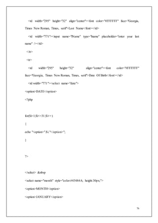 76
<td width="295" height="32" align="center"><font color="#FFFFFF" face="Georgia,
Times New Roman, Times, serif">Last Name</font></td>
<td width="771"><input name="lName" type="lname" placeholder="enter your last
name" /></td>
</tr>
<tr>
<td width="295" height="32" align="center"><font color="#FFFFFF"
face="Georgia, Times New Roman, Times, serif">Date Of Birth</font></td>
<td width="771"><select name="date">
<option>DATE</option>
<?php
for($i=1;$i<=31;$i++)
{
echo "<option>".$i."</option>";
}
?>
</select> &nbsp
<select name="month" style="color:#43484A; height:30px;">
<option>MONTH</option>
<option>JANUARY</option>
 