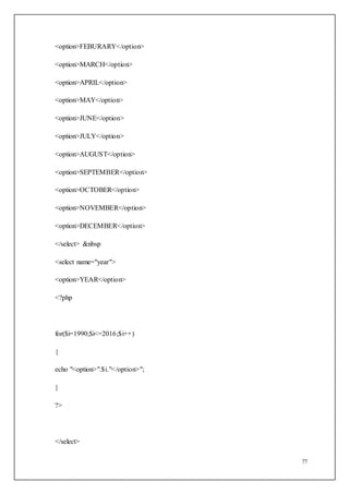 77
<option>FEBURARY</option>
<option>MARCH</option>
<option>APRIL</option>
<option>MAY</option>
<option>JUNE</option>
<option>JULY</option>
<option>AUGUST</option>
<option>SEPTEMBER</option>
<option>OCTOBER</option>
<option>NOVEMBER</option>
<option>DECEMBER</option>
</select> &nbsp
<select name="year">
<option>YEAR</option>
<?php
for($i=1990;$i<=2016;$i++)
{
echo "<option>".$i."</option>";
}
?>
</select>
 
