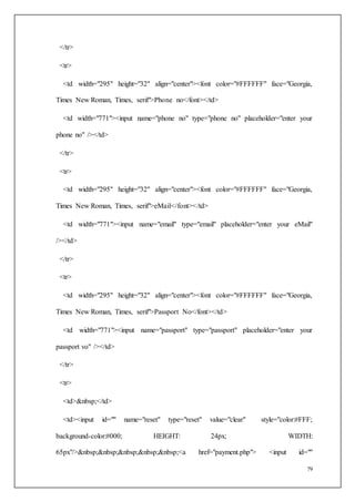79
</tr>
<tr>
<td width="295" height="32" align="center"><font color="#FFFFFF" face="Georgia,
Times New Roman, Times, serif">Phone no</font></td>
<td width="771"><input name="phone no" type="phone no" placeholder="enter your
phone no" /></td>
</tr>
<tr>
<td width="295" height="32" align="center"><font color="#FFFFFF" face="Georgia,
Times New Roman, Times, serif">eMail</font></td>
<td width="771"><input name="email" type="email" placeholder="enter your eMail"
/></td>
</tr>
<tr>
<td width="295" height="32" align="center"><font color="#FFFFFF" face="Georgia,
Times New Roman, Times, serif">Passport No</font></td>
<td width="771"><input name="passport" type="passport" placeholder="enter your
passport vo" /></td>
</tr>
<tr>
<td>&nbsp;</td>
<td><input id="" name="reset" type="reset" value="clear" style="color:#FFF;
background-color:#000; HEIGHT: 24px; WIDTH:
65px"/>&nbsp;&nbsp;&nbsp;&nbsp;&nbsp;<a href="payment.php"> <input id=""
 