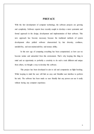 8
PREFACE
With the fast development of computer technology, the software projects are growing
and complexity. Software experts have recently sought to develop a more systematic and
formal approach in the design, development and implementation of their software. This
new approach has become necessary because the traditional methods of system
development often yielded software characterized by late diversity, costliness,
unreliability, and non-maintainability and nonuse ability.
In this new age of computing everything has been computerized, so how can we
become isolate and untouched from this environment. That’s why keeping this thing in
mind and an opportunity or probably a creativity to do such a task different and unique
from others, we thought a way to develop this software.
This project has been developed in aim to aid and computerize an flight booking.
While keeping in mind the user will find an easy and friendlier user interface to perform
his task. The software has been made so user friendly that any person can use it easily
without having any computer experience.
 