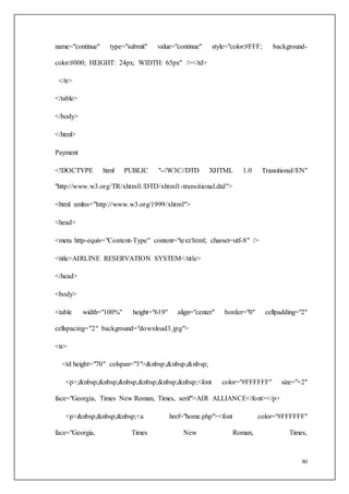 80
name="continue" type="submit" value="continue" style="color:#FFF; background-
color:#000; HEIGHT: 24px; WIDTH: 65px" /></td>
</tr>
</table>
</body>
</html>
Payment
<!DOCTYPE html PUBLIC "-//W3C//DTD XHTML 1.0 Transitional//EN"
"http://www.w3.org/TR/xhtml1/DTD/xhtml1-transitional.dtd">
<html xmlns="http://www.w3.org/1999/xhtml">
<head>
<meta http-equiv="Content-Type" content="text/html; charset=utf-8" />
<title>AIRLINE RESERVATION SYSTEM</title>
</head>
<body>
<table width="100%" height="619" align="center" border="0" cellpadding="2"
cellspacing="2" background="download3.jpg">
<tr>
<td height="70" colspan="3">&nbsp;&nbsp;&nbsp;
<p>;&nbsp;&nbsp;&nbsp;&nbsp;&nbsp;&nbsp;<font color="#FFFFFF" size="+2"
face="Georgia, Times New Roman, Times, serif">AIR ALLIANCE</font></p>
<p>&nbsp;&nbsp;&nbsp;<a href="home.php"><font color="#FFFFFF"
face="Georgia, Times New Roman, Times,
 