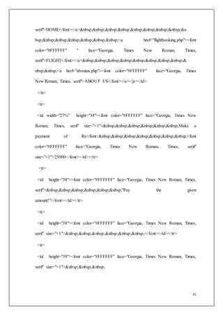 81
serif">HOME</font></a>&nbsp;&nbsp;&nbsp;&nbsp;&nbsp;&nbsp;&nbsp;&nbsp;&n
bsp;&nbsp;&nbsp;&nbsp;&nbsp;&nbsp;&nbsp;<a href="flightbooking.php"><font
color="#FFFFFF" " face="Georgia, Times New Roman, Times,
serif">FLIGHT</font></a>&nbsp;&nbsp;&nbsp;&nbsp;&nbsp;&nbsp;&nbsp;&nbsp;&
nbsp;&nbsp;<a href="aboutus.php"><font color="#FFFFFF" face="Georgia, Times
New Roman, Times, serif">ABOUT US</font></a></p></td>
</tr>
<tr>
<td width="27%" height="38"><font color="#FFFFFF" face="Georgia, Times New
Roman, Times, serif" size="+1">&nbsp;&nbsp;&nbsp;&nbsp;&nbsp;&nbsp;Make a
payment of Rs</font>&nbsp;&nbsp;&nbsp;&nbsp;&nbsp;&nbsp;&nbsp;<font
color="#FFFFFF" face="Georgia, Times New Roman, Times, serif"
size="+1">25000</font></td></tr>
<tr>
<td height="38"><font color="#FFFFFF" face="Georgia, Times New Roman, Times,
serif">&nbsp;&nbsp;&nbsp;&nbsp;&nbsp;&nbsp;"Pay the given
amount!"</font></td></tr>
<tr>
<td height="38"><font color="#FFFFFF" face="Georgia, Times New Roman, Times,
serif" size="+1">&nbsp;&nbsp;&nbsp;&nbsp;&nbsp;&nbsp;</font></td></tr>
<tr>
<td height="39"><font color="#FFFFFF" face="Georgia, Times New Roman, Times,
serif" size="+1">&nbsp;&nbsp;&nbsp;
 