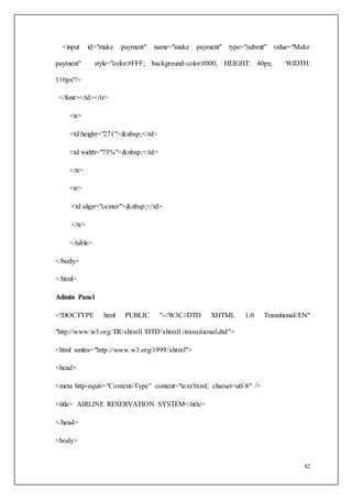 82
<input id="make payment" name="make payment" type="submit" value="Make
payment" style="color:#FFF; background-color:#000; HEIGHT: 40px; WIDTH:
110px"/>
</font></td></tr>
<tr>
<td height="271">&nbsp;</td>
<td width="73%">&nbsp;</td>
</tr>
<tr>
<td align="center">&nbsp;</td>
</tr>
</table>
</body>
</html>
Admin Panel
<!DOCTYPE html PUBLIC "-//W3C//DTD XHTML 1.0 Transitional//EN"
"http://www.w3.org/TR/xhtml1/DTD/xhtml1-transitional.dtd">
<html xmlns="http://www.w3.org/1999/xhtml">
<head>
<meta http-equiv="Content-Type" content="text/html; charset=utf-8" />
<title> AIRLINE RESERVATION SYSTEM</title>
</head>
<body>
 