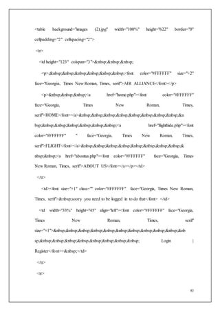 83
<table background="images (2).jpg" width="100%" height="622" border="0"
cellpadding="2" cellspacing="2">
<tr>
<td height="123" colspan="3">&nbsp;&nbsp;&nbsp;
<p>;&nbsp;&nbsp;&nbsp;&nbsp;&nbsp;&nbsp;<font color="#FFFFFF" size="+2"
face="Georgia, Times New Roman, Times, serif">AIR ALLIANCE</font></p>
<p>&nbsp;&nbsp;&nbsp;<a href="home.php"><font color="#FFFFFF"
face="Georgia, Times New Roman, Times,
serif">HOME</font></a>&nbsp;&nbsp;&nbsp;&nbsp;&nbsp;&nbsp;&nbsp;&nbsp;&n
bsp;&nbsp;&nbsp;&nbsp;&nbsp;&nbsp;&nbsp;<a href="flighthide.php"><font
color="#FFFFFF" " face="Georgia, Times New Roman, Times,
serif">FLIGHT</font></a>&nbsp;&nbsp;&nbsp;&nbsp;&nbsp;&nbsp;&nbsp;&nbsp;&
nbsp;&nbsp;<a href="aboutus.php"><font color="#FFFFFF" face="Georgia, Times
New Roman, Times, serif">ABOUT US</font></a></p></td>
</tr>
<td><font size="+1" class="" color="#FFFFFF" face="Georgia, Times New Roman,
Times, serif">&nbsp;soory you need to be logged in to do that</font> </td>
<td width="33%" height="45" align="left"><font color="#FFFFFF" face="Georgia,
Times New Roman, Times, serif"
size="+1">&nbsp;&nbsp;&nbsp;&nbsp;&nbsp;&nbsp;&nbsp;&nbsp;&nbsp;&nbsp;&nb
sp;&nbsp;&nbsp;&nbsp;&nbsp;&nbsp;&nbsp;&nbsp;&nbsp; Login |
Register</font>>&nbsp;</td>
</tr>
<tr>
 