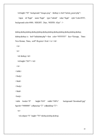 85
<td height="50" background="images.png" >&nbsp;<a href="admin_panel.php">
<input id="login" name="login" type="submit" value="login" style="color:#FFF;
background-color:#000; HEIGHT: 24px; WIDTH: 65px" />
&nbsp;&nbsp;&nbsp;&nbsp;&nbsp;&nbsp;&nbsp;&nbsp;&nbsp;&nbsp;&nbsp;&nbsp;
&nbsp;&nbsp;<a href="addadmin.php"><font color="#FFFFFF" face="Georgia, Times
New Roman, Times, serif">Register</font></a></td>
</tr>
<tr>
<td>&nbsp;</td>
<td height="265"></td>
</tr>
</table>
</body>
</html>
</body>
</html>
<body>
<table border="0" height="654" width="100%" background="download3.jpg"
bgcolor="#000000" cellspacing="2" cellpadding="2">
<tr>
<td colspan="4" height="70">&nbsp;&nbsp;&nbsp;
 