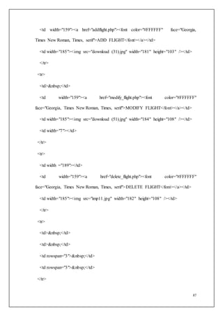 87
<td width="159"><a href="addflight.php"><font color="#FFFFFF" face="Georgia,
Times New Roman, Times, serif">ADD FLIGHT</font></a></td>
<td width="185"><img src="download (31).jpg" width="181" height="103" /></td>
</tr>
<tr>
<td>&nbsp;</td>
<td width="159"><a href="modify_flight.php"><font color="#FFFFFF"
face="Georgia, Times New Roman, Times, serif">MODIFY FLIGHT</font></a></td>
<td width="185"><img src="download (51).jpg" width="184" height="108" /></td>
<td width="7"></td>
</tr>
<tr>
<td width ="189"></td>
<td width="159"><a href="delete_flight.php"><font color="#FFFFFF"
face="Georgia, Times New Roman, Times, serif">DELETE FLIGHT</font></a></td>
<td width="185"><img src="imp11.jpg" width="182" height="108" /></td>
</tr>
<tr>
<td>&nbsp;</td>
<td>&nbsp;</td>
<td rowspan="3">&nbsp;</td>
<td rowspan="3">&nbsp;</td>
</tr>
 