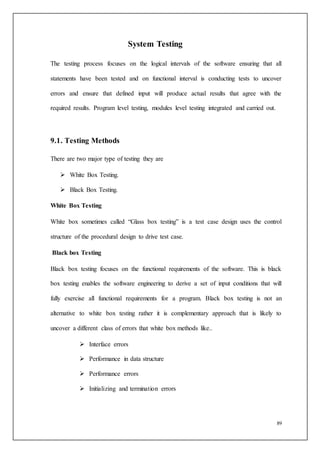 89
System Testing
The testing process focuses on the logical intervals of the software ensuring that all
statements have been tested and on functional interval is conducting tests to uncover
errors and ensure that defined input will produce actual results that agree with the
required results. Program level testing, modules level testing integrated and carried out.
9.1. Testing Methods
There are two major type of testing they are
 White Box Testing.
 Black Box Testing.
White Box Testing
White box sometimes called “Glass box testing” is a test case design uses the control
structure of the procedural design to drive test case.
Black box Testing
Black box testing focuses on the functional requirements of the software. This is black
box testing enables the software engineering to derive a set of input conditions that will
fully exercise all functional requirements for a program. Black box testing is not an
alternative to white box testing rather it is complementary approach that is likely to
uncover a different class of errors that white box methods like..
 Interface errors
 Performance in data structure
 Performance errors
 Initializing and termination errors
 