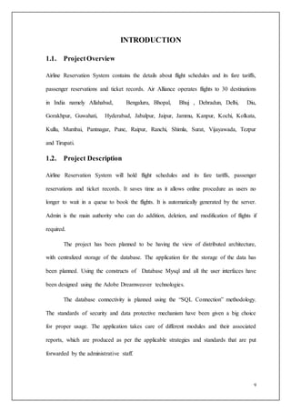 9
INTRODUCTION
1.1. ProjectOverview
Airline Reservation System contains the details about flight schedules and its fare tariffs,
passenger reservations and ticket records. Air Alliance operates flights to 30 destinations
in India namely Allahabad, Bengaluru, Bhopal, Bhuj , Dehradun, Delhi, Diu,
Gorakhpur, Guwahati, Hyderabad, Jabalpur, Jaipur, Jammu, Kanpur, Kochi, Kolkata,
Kullu, Mumbai, Pantnagar, Pune, Raipur, Ranchi, Shimla, Surat, Vijayawada, Tezpur
and Tirupati.
1.2. Project Description
Airline Reservation System will hold flight schedules and its fare tariffs, passenger
reservations and ticket records. It saves time as it allows online procedure as users no
longer to wait in a queue to book the flights. It is automatically generated by the server.
Admin is the main authority who can do addition, deletion, and modification of flights if
required.
The project has been planned to be having the view of distributed architecture,
with centralized storage of the database. The application for the storage of the data has
been planned. Using the constructs of Database Mysql and all the user interfaces have
been designed using the Adobe Dreamweaver technologies.
The database connectivity is planned using the “SQL Connection” methodology.
The standards of security and data protective mechanism have been given a big choice
for proper usage. The application takes care of different modules and their associated
reports, which are produced as per the applicable strategies and standards that are put
forwarded by the administrative staff.
 