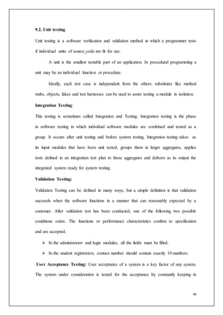 90
9.2. Unit testing
Unit testing is a software verification and validation method in which a programmer tests
if individual units of source code are fit for use.
A unit is the smallest testable part of an application. In procedural programming a
unit may be an individual function or procedure.
Ideally, each test case is independent from the others: substitutes like method
stubs, objects, fakes and test harnesses can be used to assist testing a module in isolation.
Integration Testing:
This testing is sometimes called Integration and Testing. Integration testing is the phase
in software testing in which individual software modules are combined and tested as a
group. It occurs after unit testing and before system testing. Integration testing takes as
its input modules that have been unit tested, groups them in larger aggregates, applies
tests defined in an integration test plan to those aggregates and delivers as its output the
integrated system ready for system testing.
Validation Testing:
Validation Testing can be defined in many ways, but a simple definition is that validation
succeeds when the software functions in a manner that can reasonably expected by a
customer. After validation test has been conducted, one of the following two possible
conditions exists. The functions or performance characteristics confirm to specification
and are accepted.
 In the administrator and login modules, all the fields must be filled.
 In the student registration, contact number should contain exactly 10 numbers.
User Acceptance Testing: User acceptance of a system is a key factor of any system.
The system under consideration is tested for the acceptance by constantly keeping in
 