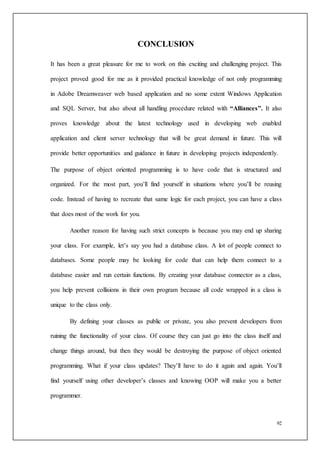 92
CONCLUSION
It has been a great pleasure for me to work on this exciting and challenging project. This
project proved good for me as it provided practical knowledge of not only programming
in Adobe Dreamweaver web based application and no some extent Windows Application
and SQL Server, but also about all handling procedure related with “Alliances”. It also
proves knowledge about the latest technology used in developing web enabled
application and client server technology that will be great demand in future. This will
provide better opportunities and guidance in future in developing projects independently.
The purpose of object oriented programming is to have code that is structured and
organized. For the most part, you’ll find yourself in situations where you’ll be reusing
code. Instead of having to recreate that same logic for each project, you can have a class
that does most of the work for you.
Another reason for having such strict concepts is because you may end up sharing
your class. For example, let’s say you had a database class. A lot of people connect to
databases. Some people may be looking for code that can help them connect to a
database easier and run certain functions. By creating your database connector as a class,
you help prevent collisions in their own program because all code wrapped in a class is
unique to the class only.
By defining your classes as public or private, you also prevent developers from
ruining the functionality of your class. Of course they can just go into the class itself and
change things around, but then they would be destroying the purpose of object oriented
programming. What if your class updates? They’ll have to do it again and again. You’ll
find yourself using other developer’s classes and knowing OOP will make you a better
programmer.
 