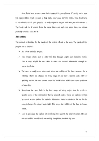 93
You don’t have to use every single concept for your classes. It’s really up to you,
but please utilizes what you can to help make your code perform better. You don’t have
to use classes for all your projects. It really depends on you and how you wish to use it.
The basic rule is, if you’re doing the same thing over and over again, then you should
probably create a class for it.
BENEFITS:
The project is identified by the merits of the system offered to the user. The merits of this
project are as follows: -
 It’s a web-enabled project.
 This project offers user to enter the data through simple and interactive forms.
This is very helpful for the client to enter the desired information through so
much simplicity.
 The user is mainly more concerned about the validity of the data, whatever he is
entering. There are checks on every stage of any new creation, data entry or
updating so that the user cannot enter the invalid data, which can create problems
at later date.
 Sometimes the user finds in the later stages of using project that he needs to
update some of the information that he entered earlier. There are options for him
by which he can update the records. Moreover, there is restriction for his that he
cannot change the primary data field. This keeps the validity of the data to longer
extent.
 User is provided the option of monitoring the records he entered earlier. He can
see the desired records with the variety of options provided by him.
 