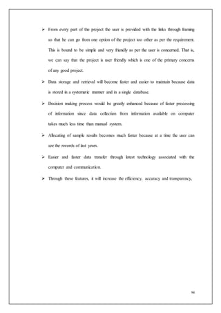 94
 From every part of the project the user is provided with the links through framing
so that he can go from one option of the project too other as per the requirement.
This is bound to be simple and very friendly as per the user is concerned. That is,
we can say that the project is user friendly which is one of the primary concerns
of any good project.
 Data storage and retrieval will become faster and easier to maintain because data
is stored in a systematic manner and in a single database.
 Decision making process would be greatly enhanced because of faster processing
of information since data collection from information available on computer
takes much less time than manual system.
 Allocating of sample results becomes much faster because at a time the user can
see the records of last years.
 Easier and faster data transfer through latest technology associated with the
computer and communication.
 Through these features, it will increase the efficiency, accuracy and transparency,
 
