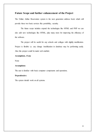 95
Future Scope and further enhancement of the Project
The Online Airline Reservation system is the next generation address book which will
provide these two basic services like portability, security.
The future scope includes expand the technologies like HTML and PHP we can
also add new technologies like HTML, php many more for improving the efficiency of
the software.
The project will be useful for any schools and colleges with slightly modification.
Project is flexible i.e. any change /modification in database may be performing easily.
Also this project could be made web enabled.
Assumptions, if any
None
Assumptions:
The user is familiar with basic computer components and operations.
Dependencies:
The system should work on all systems.
 