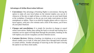 Advantages of Airline Reservation Software
• Convenience: One advantage of booking flights is convenience. Having the
option to make all your travel plans on the internet implies you can do it
whenever of the day or night at home, or while you are on your lunch break
at the workplace. Customers on the go can even make reservations on their
smartphones or tablets. There is no need for lengthy phone calls or visits to a
travel agency, with just a few minutes and a click of the mouse, you’ll have
all your plans finalized.
• Changes and cancellations: It is simple for travelers to change or cancel
online reservations. Rather than calling the hotel or aircraft and waiting for a
customer service agent will help them through the procedure, booking on the
web implies you can do it anyplace you have Internet access.
• Customer Reviews: Making a booking via telephone or at a travel agency
doesn't enable you to look at what past clients have through hotel networks
or certain airlines. Another advantage of reserving on the web spot is having
the option to see these client audits.
 