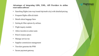 Advantages of integrating GDS, XML, API Providers in airline
reservation software
• Searching flights (one-way/round trip/multi-city) with detailed pricing
• Frequent flights offers & deals
• Details about baggage fares
• Sorting & filter options by airlines
• Flight inquiry module
• Allow travelers to select seats
• Print E-tickets option
• Manage service tax
• Supplier commission management
• Travelers generate the PNR
• Secure payment gateway
 
