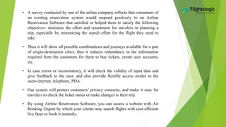 • A survey conducted by one of the airline company reflects that consumers of
an existing reservation system would respond positively to an Airline
Reservation Software that satisfied or helped them to satisfy the following
objectives: minimize the effort and resentment for travelers in planning a
trip, especially by minimizing the search effort for the flight they need to
take.
• Thus it will show all possible combinations and journeys available for a pair
of origin-destination cities, thus it reduces redundancy in the information
required from the customers for them to buy tickets, create user accounts,
etc.
• In case errors or inconsistency, it will check the validity of input data and
give feedback to the user, and also provide flexible access modes to the
users-internet, telephone, PDA.
• Our system will protect customers’ privacy concerns, and make it easy for
travelers to check the ticket status or make changes to their trip.
• By using Airline Reservation Software, you can access a website with Air
Booking Engine by which your clients may search flights with cost-efficient
live fares to book it instantly.
 