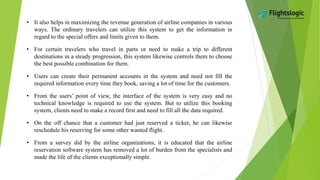 • It also helps in maximizing the revenue generation of airline companies in various
ways. The ordinary travelers can utilize this system to get the information in
regard to the special offers and limits given to them.
• For certain travelers who travel in parts or need to make a trip to different
destinations in a steady progression, this system likewise controls them to choose
the best possible combination for them.
• Users can create their permanent accounts in the system and need not fill the
required information every time they book, saving a lot of time for the customers.
• From the users’ point of view, the interface of the system is very easy and no
technical knowledge is required to use the system. But to utilize this booking
system, clients need to make a record first and need to fill all the data required.
• On the off chance that a customer had just reserved a ticket, he can likewise
reschedule his reserving for some other wanted flight.
• From a survey did by the airline organizations, it is educated that the airline
reservation software system has removed a lot of burden from the specialists and
made the life of the clients exceptionally simple.
 