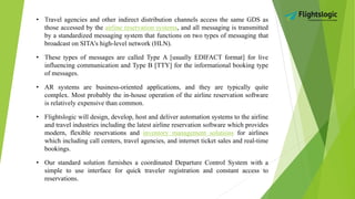 • Travel agencies and other indirect distribution channels access the same GDS as
those accessed by the airline reservation systems, and all messaging is transmitted
by a standardized messaging system that functions on two types of messaging that
broadcast on SITA's high-level network (HLN).
• These types of messages are called Type A [usually EDIFACT format] for live
influencing communication and Type B [TTY] for the informational booking type
of messages.
• AR systems are business-oriented applications, and they are typically quite
complex. Most probably the in-house operation of the airline reservation software
is relatively expensive than common.
• Flightslogic will design, develop, host and deliver automation systems to the airline
and travel industries including the latest airline reservation software which provides
modern, flexible reservations and inventory management solutions for airlines
which including call centers, travel agencies, and internet ticket sales and real-time
bookings.
• Our standard solution furnishes a coordinated Departure Control System with a
simple to use interface for quick traveler registration and constant access to
reservations.
 