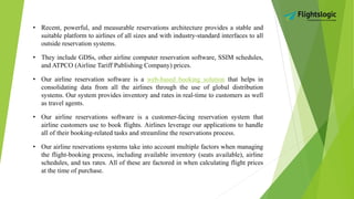 • Recent, powerful, and measurable reservations architecture provides a stable and
suitable platform to airlines of all sizes and with industry-standard interfaces to all
outside reservation systems.
• They include GDSs, other airline computer reservation software, SSIM schedules,
and ATPCO (Airline Tariff Publishing Company) prices.
• Our airline reservation software is a web-based booking solution that helps in
consolidating data from all the airlines through the use of global distribution
systems. Our system provides inventory and rates in real-time to customers as well
as travel agents.
• Our airline reservations software is a customer-facing reservation system that
airline customers use to book flights. Airlines leverage our applications to handle
all of their booking-related tasks and streamline the reservations process.
• Our airline reservations systems take into account multiple factors when managing
the flight-booking process, including available inventory (seats available), airline
schedules, and tax rates. All of these are factored in when calculating flight prices
at the time of purchase.
 