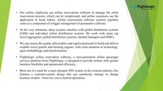 • Our airline employees use airline reservations software to manage the entire
reservations process, which can be complicated, and airline customers use the
application to book tickets. Airline reservations software systems regularly
come as a component of a bigger arrangement of aeronautics software.
• At the very minimum, these systems interface with global distribution systems
(GDS) and individual airline distribution systems. We work with many top
travel aggregators, global distribution systems, channel managers and DMCs.
• We can ensure the quality deliverables and rapid turnaround to build and deliver
scalable travel portals and booking engines, with clear attention to technology‚
agile methodology and transformation.
• Flightslogic airline reservation software, a next-generation airline passenger
services platform from Flightslogic, is designed to provide airlines with greater
business flexibility and operational efficiency.
• Born out of a need for a more dynamic PSS system in the aviation industry, this
features a customer-centric design that can seamlessly manage to change
business models - from low cost to hybrid operations.
 