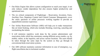 • Our Rules Engine that allows system configuration to reach your target, it not
only reduces vendor dependence but also ensures higher productivity and
operational ease.
• The six critical components of Flightslogic - Reservation, Inventory, Fares,
Ancillary Fees, Departure Control and Central Customer Management, cover
the entire spectrum of airline processes working together to provide an
unparalleled customer experience.
• Our Airline Reservation Software (ARS) will help you to make transactions
like air ticket booking, which also includes blocking, reserving, canceling and
rescheduling the tickets.
• It will minimize repetitive work done by the system administrator and
reservation clerks which has consistency among different access modes, e.g. by
mobile, online, at the inquiries, and across various locations. The users should
be taken through the same steps by the system as they go through in
conventional desk-reservation systems.
• Our ARS software maintains customer information in case of emergency, e.g.
flight cancellation due to inclement weather.
 