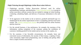 Flight Ticketing through Flightslogic Airline Reservation Software
• Flightslogic provides ‘Airline Reservation Software’ used for airline
merchandising, bookings, and distribution. Flight Ticketing System is a concept in
airline reservation software systems that are needed to manage air ticket booking,
e-ticketing, scheduling flights, and delivery of necessary information to the end-
user.
• To be aggressive in the market as far as turnover, goodwill and benefit age it is
fundamental for the airline organizations to have a compelling and best reservation
system. The Airlines Management System has profited both the airline business
and the client too.
• For the aircraft business, it has preferences, for example, the exactness of the
information, settling complaints of the customer, getting the confidence of
customers, building goodwill in the market and an increase in the surplus, etc.
• For the customer, it has favorable circumstances, for example, basic and
convenient access of information, the security of their money, a sparing of time,
value assessment, flight ticket programming, ease in holding and getting offers
from a couple of airline associations.
 