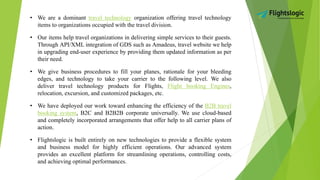 • We are a dominant travel technology organization offering travel technology
items to organizations occupied with the travel division.
• Our items help travel organizations in delivering simple services to their guests.
Through API/XML integration of GDS such as Amadeus, travel website we help
in upgrading end-user experience by providing them updated information as per
their need.
• We give business procedures to fill your planes, rationale for your bleeding
edges, and technology to take your carrier to the following level. We also
deliver travel technology products for Flights, Flight booking Engines,
relocation, excursion, and customized packages, etc.
• We have deployed our work toward enhancing the efficiency of the B2B travel
booking system, B2C and B2B2B corporate universally. We use cloud-based
and completely incorporated arrangements that offer help to all carrier plans of
action.
• Flightslogic is built entirely on new technologies to provide a flexible system
and business model for highly efficient operations. Our advanced system
provides an excellent platform for streamlining operations, controlling costs,
and achieving optimal performances.
 