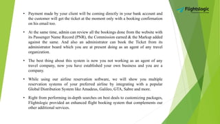 • Payment made by your client will be coming directly in your bank account and
the customer will get the ticket at the moment only with a booking confirmation
on his email too.
• At the same time, admin can review all the bookings done from the website with
its Passenger Name Record (PNR), the Commission earned & the Markup added
against the same. And also an administrator can book the Ticket from its
administrator board which you are at present doing as an agent of any travel
organization.
• The best thing about this system is now you not working as an agent of any
travel company, now you have established your own business and you are a
company.
• While using our airline reservation software, we will show you multiple
reservation systems of your preferred airline by integrating with a popular
Global Distribution System like Amadeus, Galileo, GTA, Sabre and more.
• Right from performing in-depth searches on best deals to customizing packages,
Flightslogic provided an enhanced flight booking system that complements our
other additional services.
 