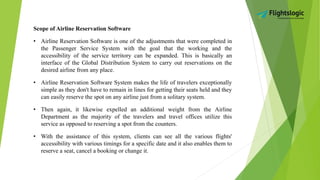 Scope of Airline Reservation Software
• Airline Reservation Software is one of the adjustments that were completed in
the Passenger Service System with the goal that the working and the
accessibility of the service territory can be expanded. This is basically an
interface of the Global Distribution System to carry out reservations on the
desired airline from any place.
• Airline Reservation Software System makes the life of travelers exceptionally
simple as they don't have to remain in lines for getting their seats held and they
can easily reserve the spot on any airline just from a solitary system.
• Then again, it likewise expelled an additional weight from the Airline
Department as the majority of the travelers and travel offices utilize this
service as opposed to reserving a spot from the counters.
• With the assistance of this system, clients can see all the various flights'
accessibility with various timings for a specific date and it also enables them to
reserve a seat, cancel a booking or change it.
 