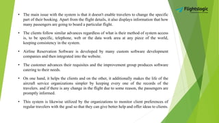 • The main issue with the system is that it doesn't enable travelers to change the specific
part of their booking. Apart from the flight details, it also displays information that how
many passengers are going to board a particular flight.
• The clients follow similar advances regardless of what is their method of system access
is, to be specific, telephone, web or the data work area at any piece of the world,
keeping consistency in the system.
• Airline Reservation Software is developed by many custom software development
companies and then integrated into the website.
• The customer advances their requisites and the improvement group produces software
catering to their needs.
• On one hand, it helps the clients and on the other, it additionally makes the life of the
aircraft service organizations simpler by keeping every one of the records of the
travelers. and if there is any change in the flight due to some reason, the passengers are
promptly informed.
• This system is likewise utilized by the organizations to monitor client preferences of
regular travelers with the goal so that they can give better help and offer ideas to clients.
 