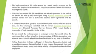 • The implementation of this online system has created a major resource via the
internet for people who want to make reservations online without the hassle of
meeting travel agents.
• Also, this has ensured that the reservations are not only generated by the staff of
the airline, but also by any travel agent using a global distribution system or
different airlines that have a multilateral Interline traffic agreement with the
aircraft.
• A computer reservation system is an automated system used to store and recover
data, and lead exchanges identified with the travel. Computer Reservation
Systems are delegated Passenger Service Systems (PSS) which handle a
progression of basic capacities for the airline.
• For an aircraft, the booking system is a strategic system that should utilize the
most recent best in class technology to accommodate all flight reservations on a
vigorous stage, which is adaptable and can be adjusted to any style of the airline.
• Airline Reservation Software (ARS), part of the Airline Reservation System used
to standalone systems. Each airline had its own system, disconnected from each
other airlines or ticket agents, and usable only by a designated number of airline
employees.
 