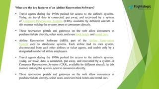 What are the key features of an Airline Reservation Software?
• Travel agents during the 1970s pushed for access to the airline's systems.
Today, air travel data is connected, put away, and recovered by a system
of Computer Reservations Systems (CRS), available by different aircraft, in
this manner making the systems open to consumers directly.
• These reservation portals and gateways on the web allow consumers to
purchase tickets directly, select seats, and even book hotels and rental cars.
• Airline Reservation Software (ARS), part of the Airline Reservation
System used to standalone systems. Each airline had its own system,
disconnected from each other airlines or ticket agents, and usable only by a
designated number of airline employees.
• Travel agents during the 1970s pushed for access to the airline's systems.
Today, air travel data is connected, put away, and recovered by a system of
Computer Reservations Systems (CRS), available by different aircraft, in this
manner making the systems open to consumers directly.
• These reservation portals and gateways on the web allow consumers to
purchase tickets directly, select seats, and even book hotels and rental cars.
 