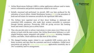 • Airline Reservations Software (ARS) is online application software used to retain,
retrieve information and perform transactions related to air travel.
• Initially structured and performed via aircraft, ARS was later produced for the
utilization of travel offices. Global Distribution System (GDS) is the procedure of
book and sell tickets for numerous aircrafts by the significant ARS tasks.
• The Airlines have regretted most of their direct holdings to dedicated and
committed GDS companies, who made their systems accessible to customers
through Internet gateways. Present-day GDS are giving services like booking
hotels and rental vehicles just as airline tickets.
• They also provide entry to railway reservations in some areas even if these are not
always in touch with the main system. Our Airline Reservation Software is a well-
aligned booking engine integrated with global GDS systems including Amadeus,
Galileo, and Sabre, which stabilizes the data from all the airlines.
• The changed booking engine related to our wonderful GDS systems gives far
better inventory and rates than the customers and travel workplaces. Global travel
associations are going for online airline reservation applications essentially due to
24x7 availability and live arrangements.
 