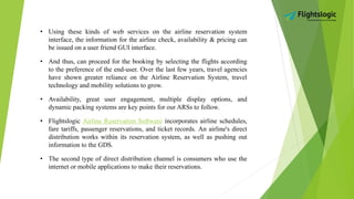 • Using these kinds of web services on the airline reservation system
interface, the information for the airline check, availability & pricing can
be issued on a user friend GUI interface.
• And thus, can proceed for the booking by selecting the flights according
to the preference of the end-user. Over the last few years, travel agencies
have shown greater reliance on the Airline Reservation System, travel
technology and mobility solutions to grow.
• Availability, great user engagement, multiple display options, and
dynamic packing systems are key points for our ARSs to follow.
• Flightslogic Airline Reservation Software incorporates airline schedules,
fare tariffs, passenger reservations, and ticket records. An airline's direct
distribution works within its reservation system, as well as pushing out
information to the GDS.
• The second type of direct distribution channel is consumers who use the
internet or mobile applications to make their reservations.
 