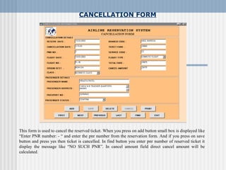 CANCELLATION FORM
This form is used to cancel the reserved ticket. When you press on add button small box is displayed like
“Enter PNR number: - “ and enter the pnr number from the reservation form. And if you press on save
button and press yes then ticket is cancelled. In find button you enter pnr number of reserved ticket it
display the message like “NO SUCH PNR”. In cancel amount field direct cancel amount will be
calculated.
 