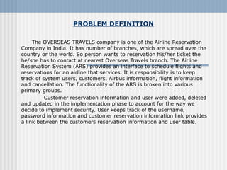 PROBLEM DEFINITION
The OVERSEAS TRAVELS company is one of the Airline Reservation
Company in India. It has number of branches, which are spread over the
country or the world. So person wants to reservation his/her ticket the
he/she has to contact at nearest Overseas Travels branch. The Airline
Reservation System (ARS) provides an interface to schedule flights and
reservations for an airline that services. It is responsibility is to keep
track of system users, customers, Airbus information, flight information
and cancellation. The functionality of the ARS is broken into various
primary groups.
Customer reservation information and user were added, deleted
and updated in the implementation phase to account for the way we
decide to implement security. User keeps track of the username,
password information and customer reservation information link provides
a link between the customers reservation information and user table.
 
