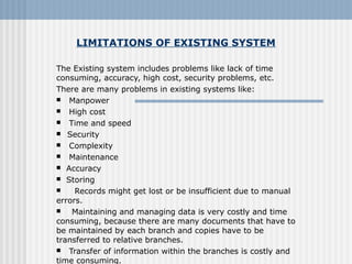 LIMITATIONS OF EXISTING SYSTEM
The Existing system includes problems like lack of time
consuming, accuracy, high cost, security problems, etc.
There are many problems in existing systems like:
 Manpower
 High cost
 Time and speed
   Security
 Complexity
 Maintenance
 Accuracy
 Storing
 Records might get lost or be insufficient due to manual
errors.
 Maintaining and managing data is very costly and time
consuming, because there are many documents that have to
be maintained by each branch and copies have to be
transferred to relative branches.
 Transfer of information within the branches is costly and
time consuming.
 