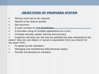 OBJECTIVES OF PROPOSED SYSTEM
      Manual work has to be reduced.
      Results to be receive quickly.
      Get accuracy.
      It uses concept of user friendliness.
      It provides using of multiple applications at a time.
      Increase security, speed, storing and accuracy.
      Customer services can not only be satisfied but also enhanced to the 
extent  that one can obtain or cancel a reservation from any branch for 
any given time.
      To speed up the operation.
      Managing and maintaining data becomes easier.
      Provide convenience to travelers.
 