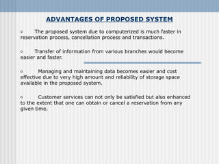 ADVANTAGES OF PROPOSED SYSTEM
o       The proposed system due to computerized is much faster in 
reservation process, cancellation process and transactions.
o       Transfer of information from various branches would become 
easier and faster.
o         Managing and maintaining data becomes easier and cost 
effective due to very high amount and reliability of storage space 
available in the proposed system.
 
o         Customer services can not only be satisfied but also enhanced 
to the extent that one can obtain or cancel a reservation from any 
given time.
 
 
 