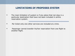 LIMITATIONS OF PROPOSED SYSTEM
 The main limitation of system is if any plane that not stop in a 
particular destination that have not been included in airline 
reservation system.
  Per ticket only one other services are included at a time. 
  Passenger cannot transfer his/her reservation from one flight to 
another flight. 
 
 