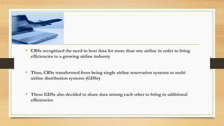 • CRSs recognized the need to host data for more than one airline in order to bring
efficiencies to a growing airline industry
• Thus, CRSs transformed from being single airline reservation systems to multi
airline distribution systems (GDSs)
• These GDSs also decided to share data among each other to bring in additional
efficiencies
 