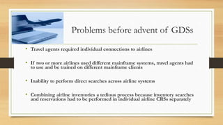Problems before advent of GDSs
• Travel agents required individual connections to airlines
• If two or more airlines used different mainframe systems, travel agents had
to use and be trained on different mainframe clients
• Inability to perform direct searches across airline systems
• Combining airline inventories a tedious process because inventory searches
and reservations had to be performed in individual airline CRSs separately
 