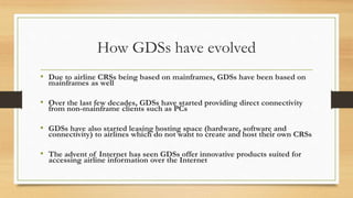 How GDSs have evolved
• Due to airline CRSs being based on mainframes, GDSs have been based on
mainframes as well
• Over the last few decades, GDSs have started providing direct connectivity
from non-mainframe clients such as PCs
• GDSs have also started leasing hosting space (hardware, software and
connectivity) to airlines which do not want to create and host their own CRSs
• The advent of Internet has seen GDSs offer innovative products suited for
accessing airline information over the Internet
 