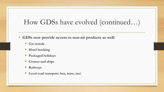 How GDSs have evolved (continued…)
• GDSs now provide access to non-air products as well:
 Car rentals
 Hotel booking
 Packaged holidays
 Cruises and ships
 Railways
 Local road transport: bus, tram, taxi
 