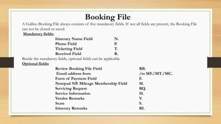 Booking File
A Galileo Booking File always consists of five mandatory fields. If not all fields are present, the Booking File
can not be closed or saved.
Mandatory fields:
Itinerary Name Field N.
Phone Field P.
Ticketing Field T.
Received Field R.
Beside the mandatory fields, optional fields can be applicable.
Optional fields:
Review Booking File Field RB.
Email address from /to MF./MT./MC.
Form of Payment Field F.
Notepad NP. Mileage Membership Field M.
Servicing Request RQ.
Service Information SI.
Vendor Remarks V.
Seats S.
Itinerary Remarks RI.
 