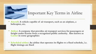 Important Key Terms in Airline
• Aircraft: A vehicle capable of air transport, such as an airplane, a
helicopter, etc.
• Airline: A company that provides air transport services for passengers or
freight under license from a recognized public authority. Also known as
Carrier in some geographies
• Scheduled airline: An airline that operates its flights to a fixed schedule, i.e.
flight timings are fixed
 